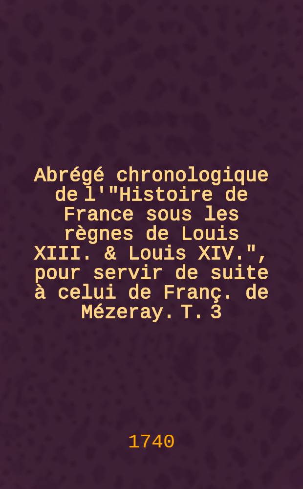 Abr&eacute;g&eacute; chronologique de l'"Histoire de France sous les r&egrave;gnes de Louis XIII. & Louis XIV.", pour servir de suite &agrave; celui de Fran&ccedil;. de M&eacute;zeray. T. 3