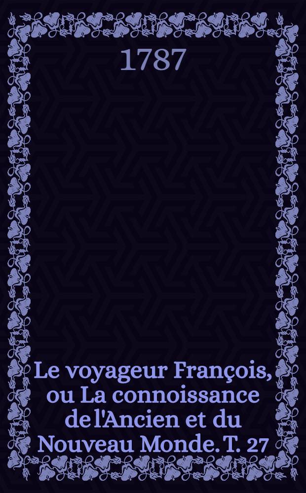 Le voyageur François, ou La connoissance de l'Ancien et du Nouveau Monde. T. 27