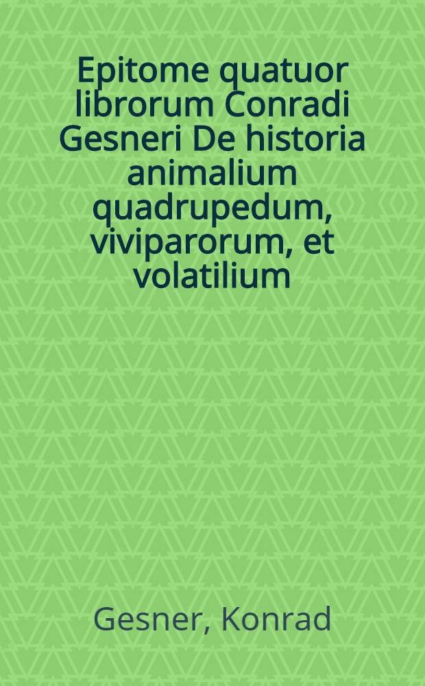 Epitome quatuor librorum Conradi Gesneri De historia animalium quadrupedum, viviparorum, et volatilium : In usum docentium ac disccentium ita excerpta, ut non nomenclaturae animalium ordine solum percenseantur, verum etiam appellationum & ordinis ac varietatis occatione multa adijcantur: ut exempla, historiae, epigrammata, sententiae, adagia Graeca, Latina & Germanica, locorum quorundam in autoribus explicationes, et alia ad eruditionem facientia, uqae lector aequus animadvertit & probabit