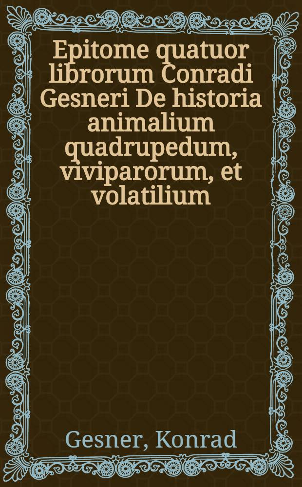 Epitome quatuor librorum Conradi Gesneri De historia animalium quadrupedum, viviparorum, et volatilium : In usum docentium ac disccentium ita excerpta, ut non nomenclaturae animalium ordine solum percenseantur, verum etiam appellationum & ordinis ac varietatis occatione multa adijcantur: ut exempla, historiae, epigrammata, sententiae, adagia Graeca, Latina & Germanica, locorum quorundam in autoribus explicationes, et alia ad eruditionem facientia, uqae lector aequus animadvertit & probabit