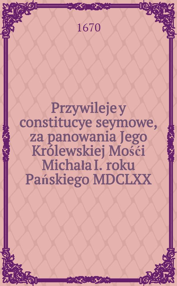 [Przywileje y constitucye seymowe, za panowania Jego Kr&oacute;lewskiej Mośći Michała I. roku Pańskiego MDCLXX]