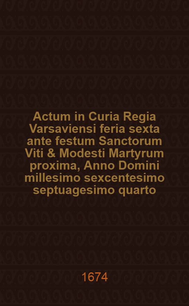 Actum in Curia Regia Varsaviensi feria sexta ante festum Sanctorum Viti & Modesti Martyrum proxima, Anno Domini millesimo sexcentesimo septuagesimo quarto
