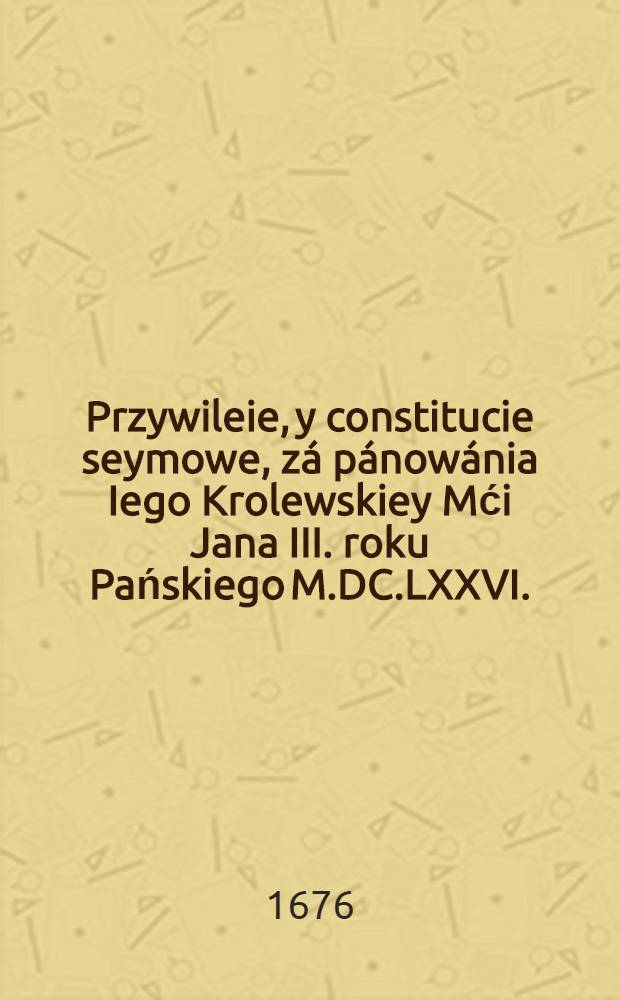 Przywileie, y constitucie seymowe, zá pánowánia Iego Krolewskiey Mći Jana III. roku Pańskiego M.DC.LXXVI.