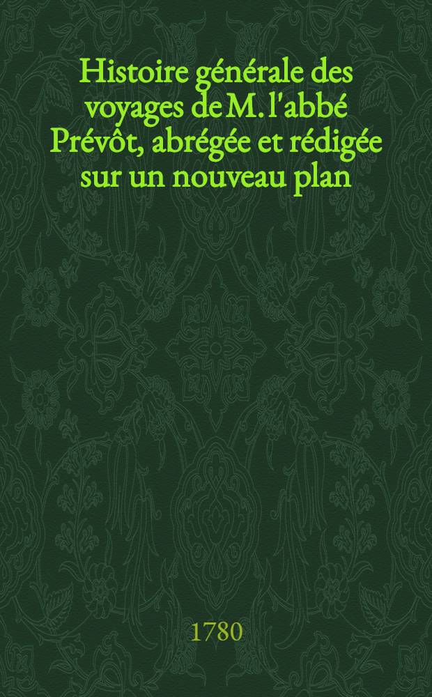 Histoire générale des voyages de M. l'abbé Prévôt, abrégée et rédigée sur un nouveau plan : Contenant ce qu'il y a de plus remarquable, de plus utile & de mieux avéré dans les pays où les voyageurs ont pénétré; les moeurs des habitans, la religion, les usages, arts & sciences, commerce, manufactures : Enrichie de cartes géographiques & de figures