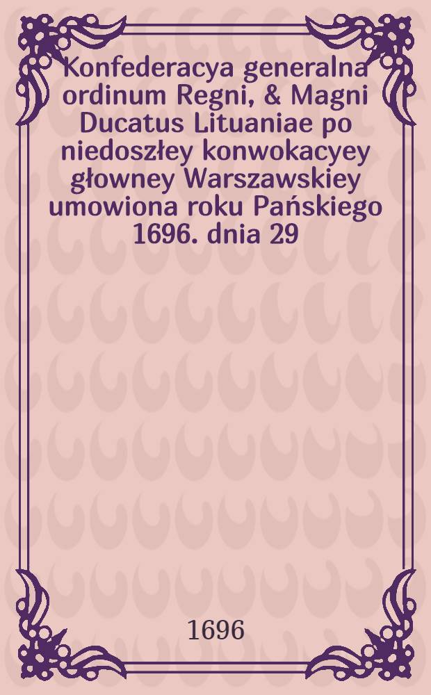 Konfederacya generalna ordinum Regni, & Magni Ducatus Lituaniae po niedoszłey konwokacyey głowney Warszawskiey umowiona roku Pańskiego 1696. dnia 29. miesiąca sierpnia