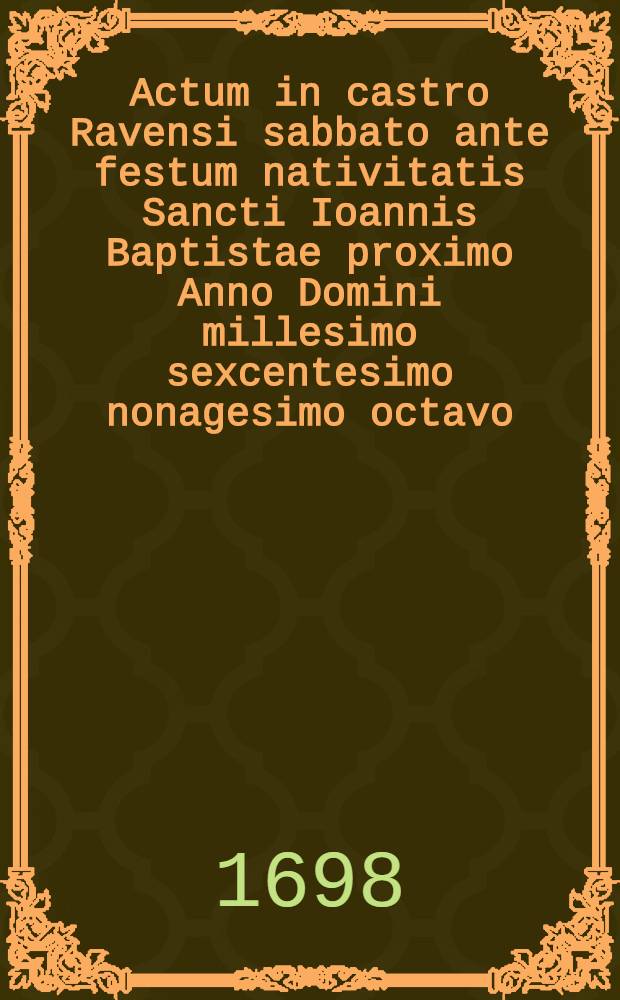 Actum in castro Ravensi sabbato ante festum nativitatis Sancti Ioannis Baptistae proximo Anno Domini millesimo sexcentesimo nonagesimo octavo