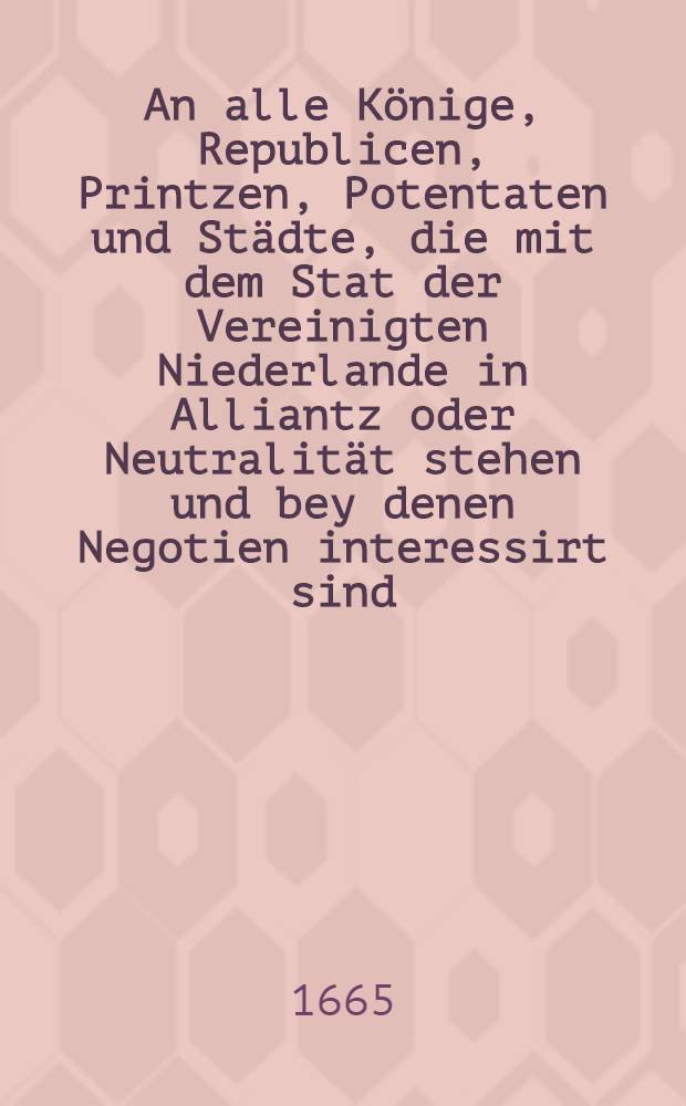 An alle Könige, Republicen, Printzen, Potentaten und Städte, die mit dem Stat der Vereinigten Niederlande in Alliantz oder Neutralität stehen und bey denen Negotien interessirt sind