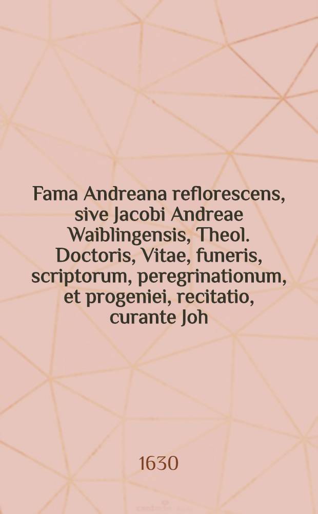 Fama Andreana reflorescens, sive Jacobi Andreae Waiblingensis, Theol. Doctoris, Vitae, funeris, scriptorum, peregrinationum, et progeniei, recitatio, curante Joh. Valentino Andreae, nepote