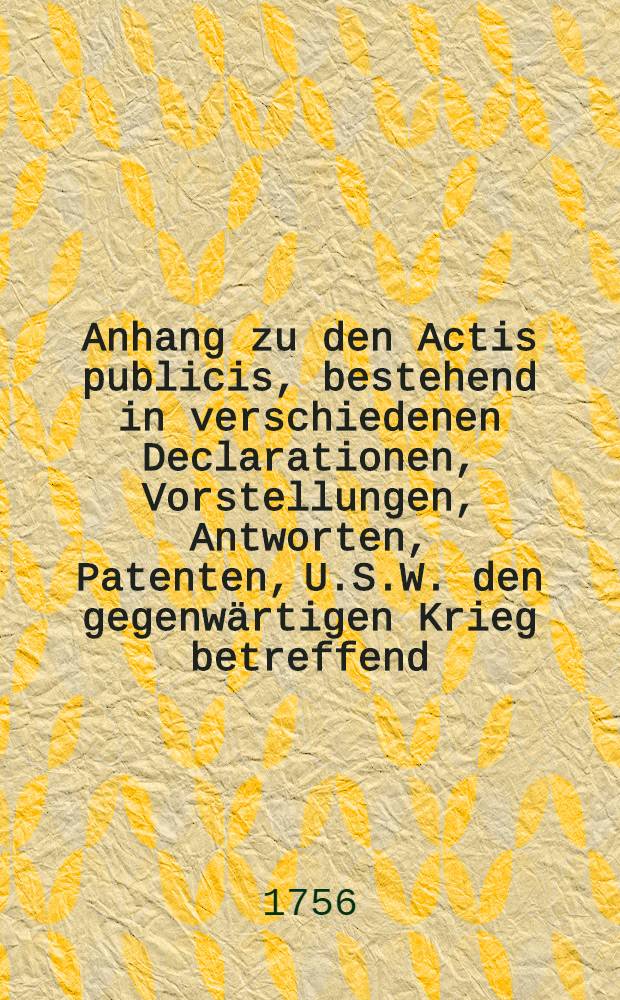 Anhang zu den Actis publicis, bestehend in verschiedenen Declarationen, Vorstellungen, Antworten, Patenten, U.S.W. den gegenw&auml;rtigen Krieg betreffend