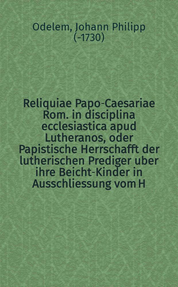 Reliquiae Papo-Caesariae Rom. in disciplina ecclesiastica apud Lutheranos, oder Papistische Herrschafft der lutherischen Prediger uber ihre Beicht-Kinder in Ausschliessung vom H. Abendmahl und andern Kirchen-Ceremonien ...