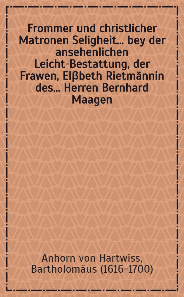 Frommer und christlicher Matronen Seligheit ... bey der ansehenlichen Leicht-Bestattung, der Frawen, Elβbeth Rietmännin des ... Herren Bernhard Maagen, der Reformirten Evangelischen Kirchen und Gemeind zu Bischoffzell, wolbestelten Diaconi geliebter Hauβfrawen, den 25. Martij 1669. erkläret // Christlicher Matronen Seligheit, durch Kindergebären erlangt ...