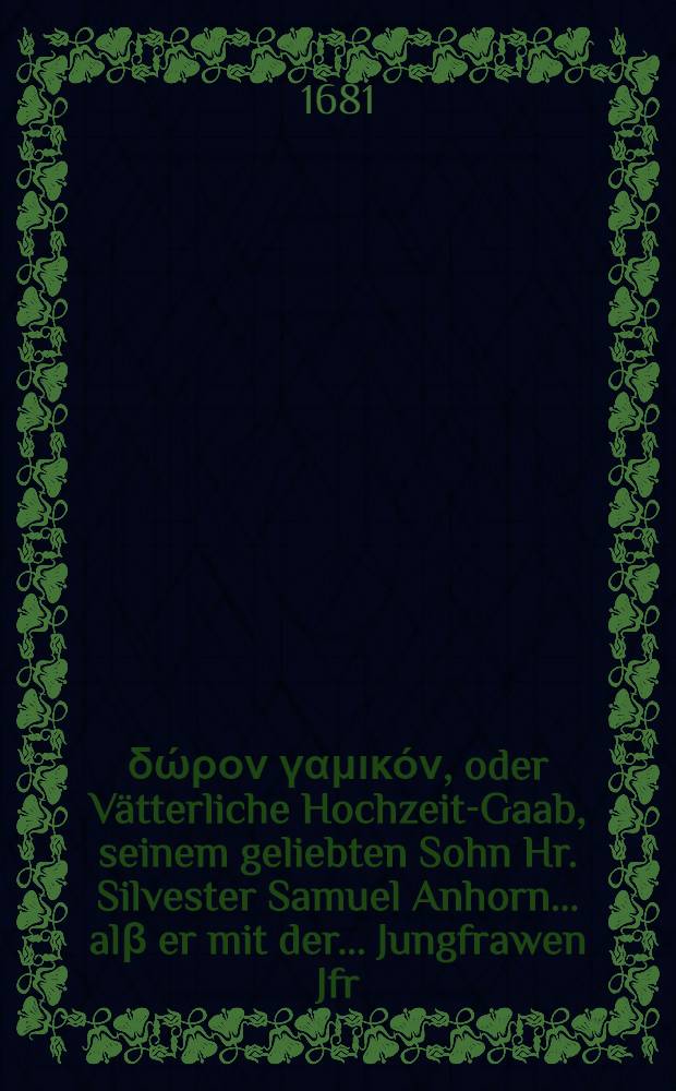 Πάτριον δώρον γαμικόν, oder Vätterliche Hochzeit-Gaab, seinem geliebten Sohn Hr. Silvester Samuel Anhorn ... alβ er mit der ... Jungfrawen Jfr. Dorothea Schlapperizin ... zu St. Margretha in dem Rheinthal, den 6. Tag Christomat 1681. ehelich eingesegnet worden, für der Christlichen Gemeind daselbst übergeben von Bartholomaeo Anhorn, Pfarrern zu Elsaw in der Landschafft Zürich