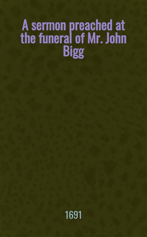 A sermon preached at the funeral of Mr. John Bigg : To whoch is added, another sermon upon same subject : Also, a narrative of Mr. Bigg's conversion, & c