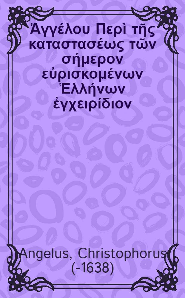 &Chi;&rho;&iota;&sigma;&tau;&omicron;&phi;ό&rho;&omicron;&upsilon; Ἀ&gamma;&gamma;έ&lambda;&omicron;&upsilon; &Pi;&epsilon;&rho;ὶ &tau;ῆ&sigmaf; &kappa;&alpha;&tau;&alpha;&sigma;&tau;&alpha;&sigma;έ&omega;&sigmaf; &tau;ῶ&nu; &sigma;ή&mu;&epsilon;&rho;&omicron;&nu; &epsilon;ὐ&rho;&iota;&sigma;&kappa;&omicron;&mu;έ&nu;&omega;&nu; Ἑ&lambda;&lambda;ή&nu;&omega;&nu; ἐ&gamma;&chi;&epsilon;&iota;&rho;ί&delta;&iota;&omicron;&nu; = Christophori Angeli De statu hodiernorum Graecorum enchiridion : Cum Latina interpretatione Georgii Felavii // ... Chronicon ecclesiae Graecae