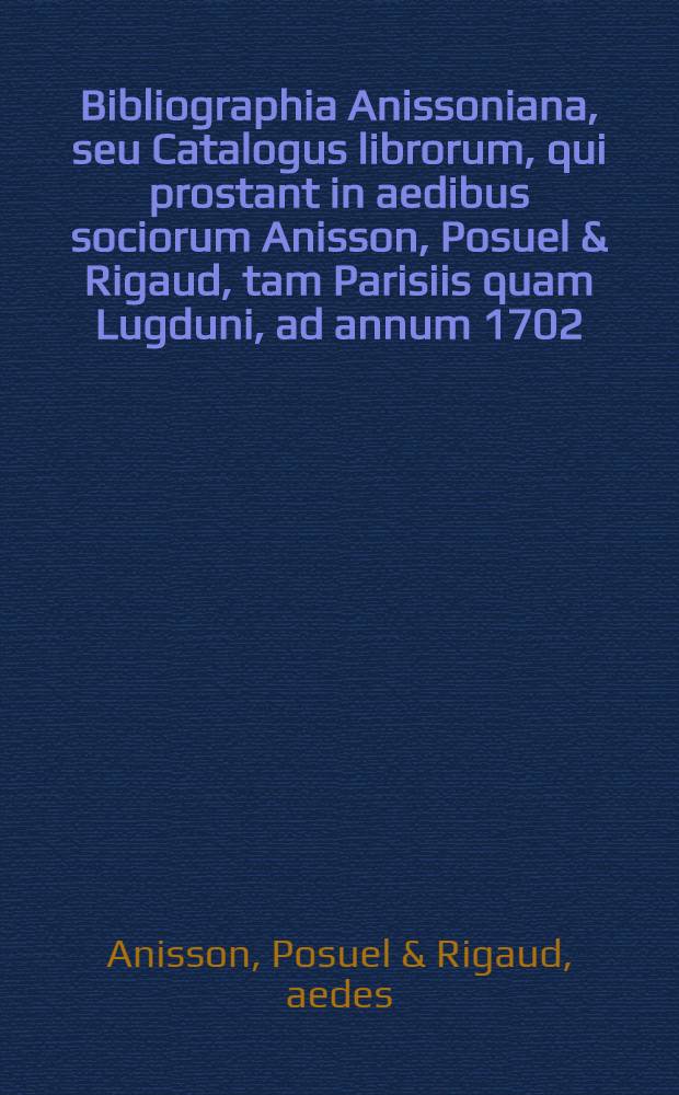 Bibliographia Anissoniana, seu Catalogus librorum, qui prostant in aedibus sociorum Anisson, Posuel & Rigaud, tam Parisiis quam Lugduni, ad annum 1702
