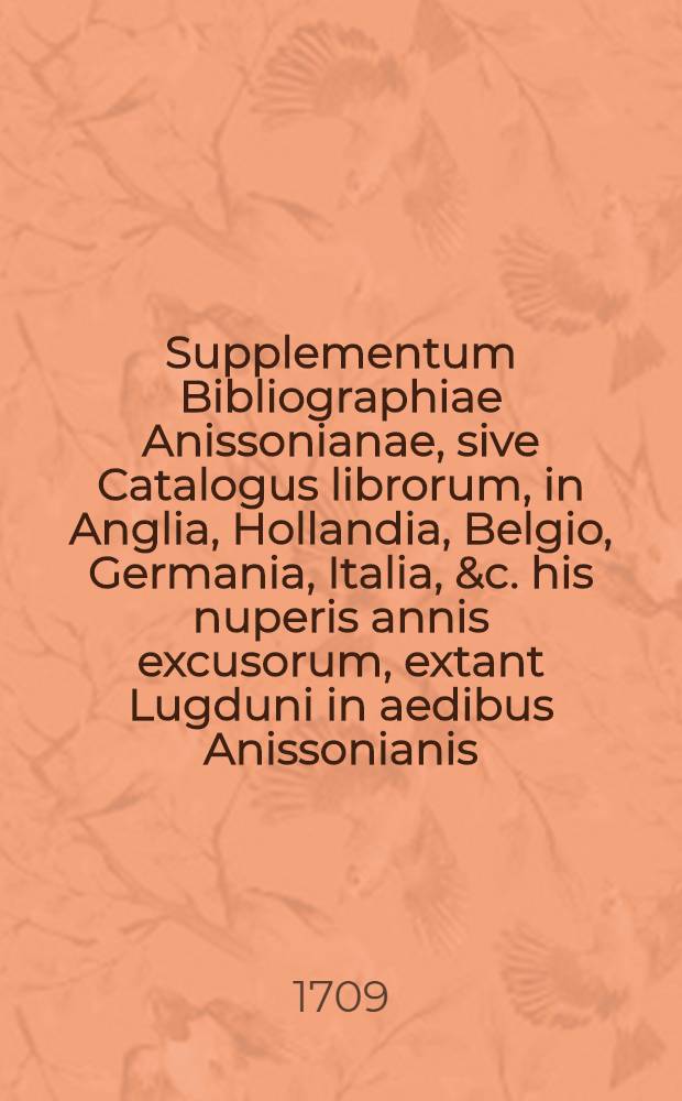 Supplementum Bibliographiae Anissonianae, sive Catalogus librorum, in Anglia, Hollandia, Belgio, Germania, Italia, &c. his nuperis annis excusorum, extant Lugduni in aedibus Anissonianis, & Parisiis apud Claudium Rigaud, Typographiae Regiae Praefectum