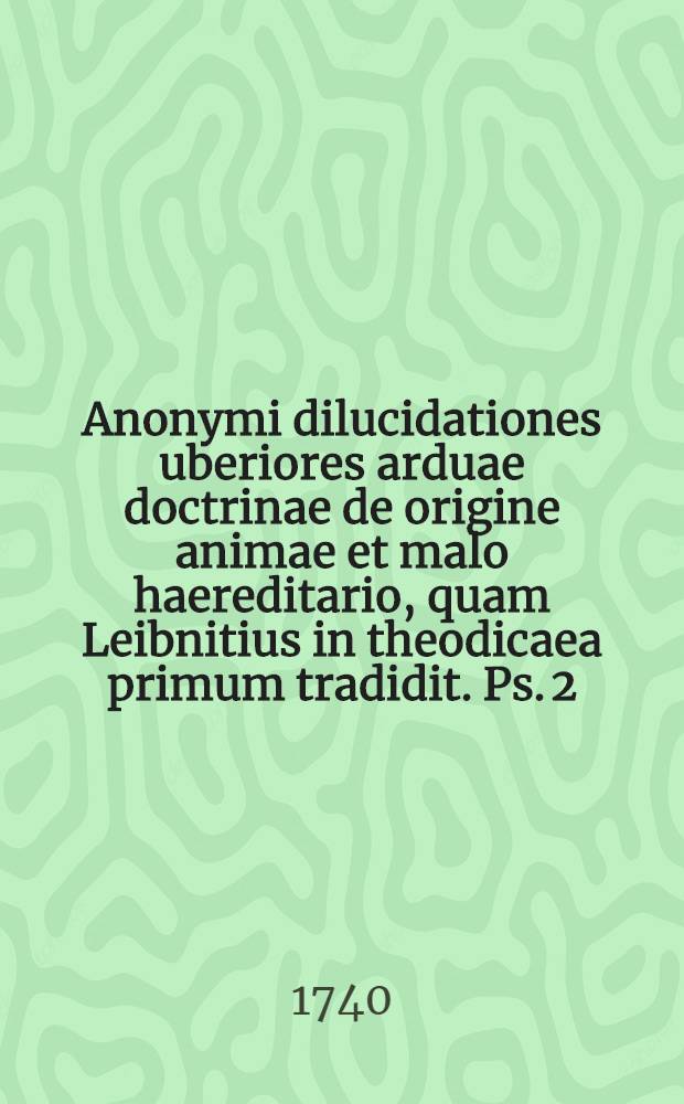 Anonymi dilucidationes uberiores arduae doctrinae de origine animae et malo haereditario, quam Leibnitius in theodicaea primum tradidit. [Ps. 2] : Qua doctrina de malo haereditario ratione originis et propagationis examinatur