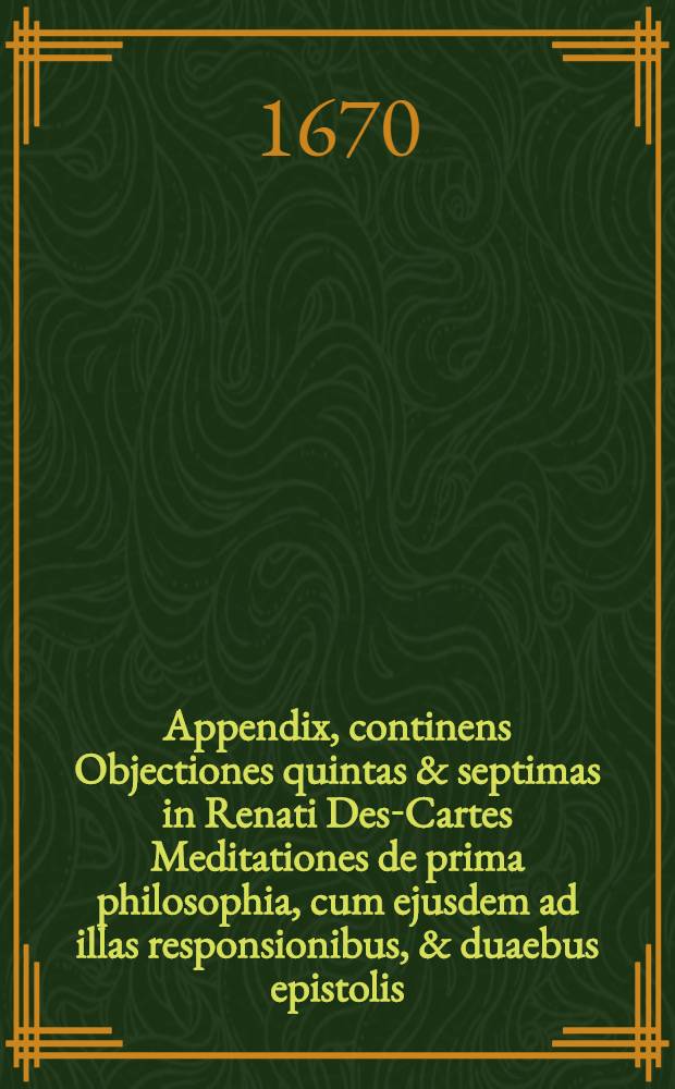 Appendix, continens Objectiones quintas & septimas in Renati Des-Cartes Meditationes de prima philosophia, cum ejusdem ad illas responsionibus, & duaebus epistolis, una ad patrem Dinet, Societatis Jesu ..., altera ad ... D. Gisbertum Voetium