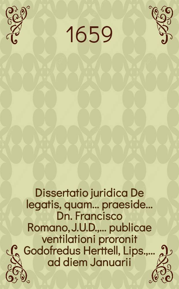 Dissertatio juridica De legatis, quam ... praeside ... Dn. Francisco Romano, J.U.D., ... publicae ventilationi proronit Godofredus Herttell, Lips., ... ad diem Januarii ...