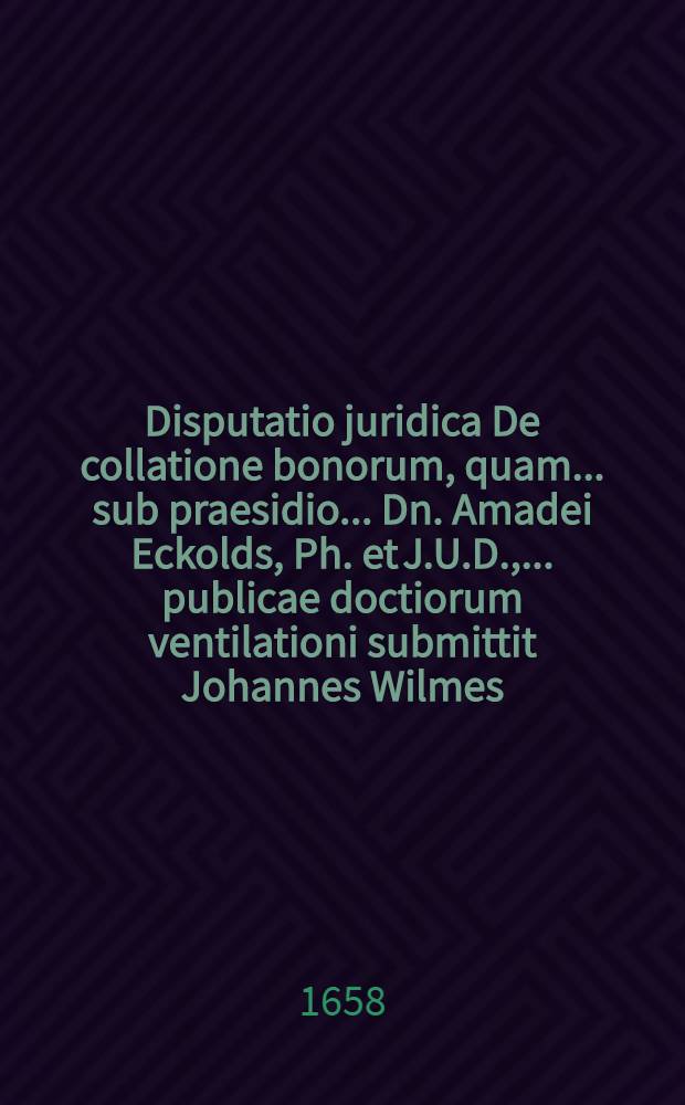 Disputatio juridica De collatione bonorum, quam ... sub praesidio ... Dn. Amadei Eckolds, Ph. et J.U.D., ... publicae doctiorum ventilationi submittit Johannes Wilmes, Stoltzenovia Westphalus, A.& R., ... ad diem IV. Id. Novembris A.C. MDCLVIII