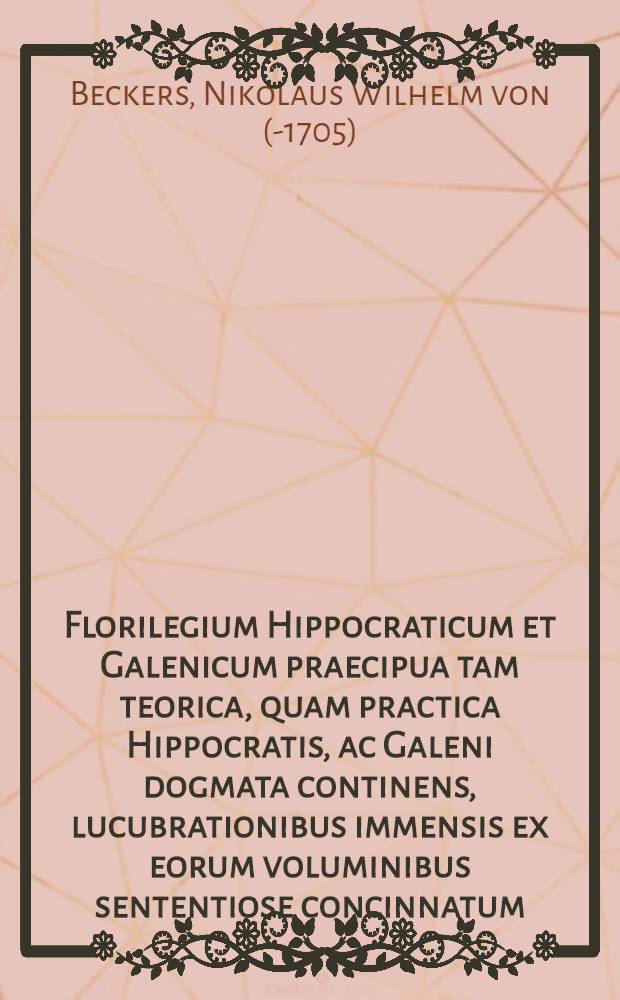 Florilegium Hippocraticum et Galenicum praecipua tam teorica, quam practica Hippocratis, ac Galeni dogmata continens, lucubrationibus immensis ex eorum voluminibus sententiose concinnatum