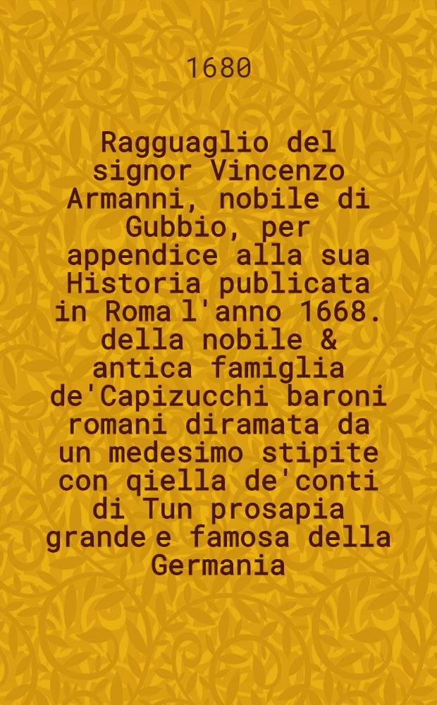 Ragguaglio del signor Vincenzo Armanni, nobile di Gubbio, per appendice alla sua Historia publicata in Roma l'anno 1668. della nobile & antica famiglia de'Capizucchi baroni romani diramata da un medesimo stipite con qiella de'conti di Tun prosapia grande e famosa della Germania ...