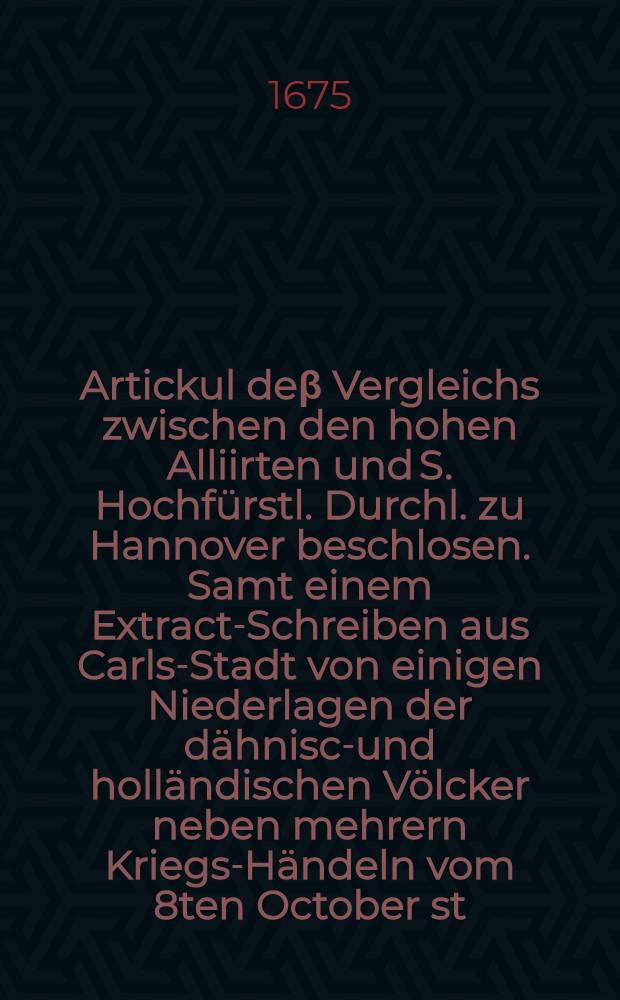 Artickul de&beta; Vergleichs zwischen den hohen Alliirten und S. Hochf&uuml;rstl. Durchl. zu Hannover beschlosen. Samt einem Extract-Schreiben aus Carls-Stadt von einigen Niederlagen der d&auml;hnisch- und holl&auml;ndischen V&ouml;lcker neben mehrern Kriegs-H&auml;ndeln vom 8ten October st. v. 1675