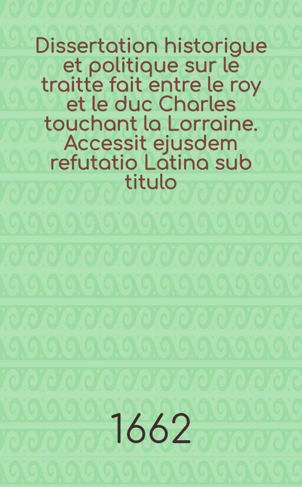 Dissertation historigue et politique sur le traitte fait entre le roy et le duc Charles touchant la Lorraine. Accessit ejusdem refutatio Latina sub titulo: Excerpta ex actis Senatus in Parnasso