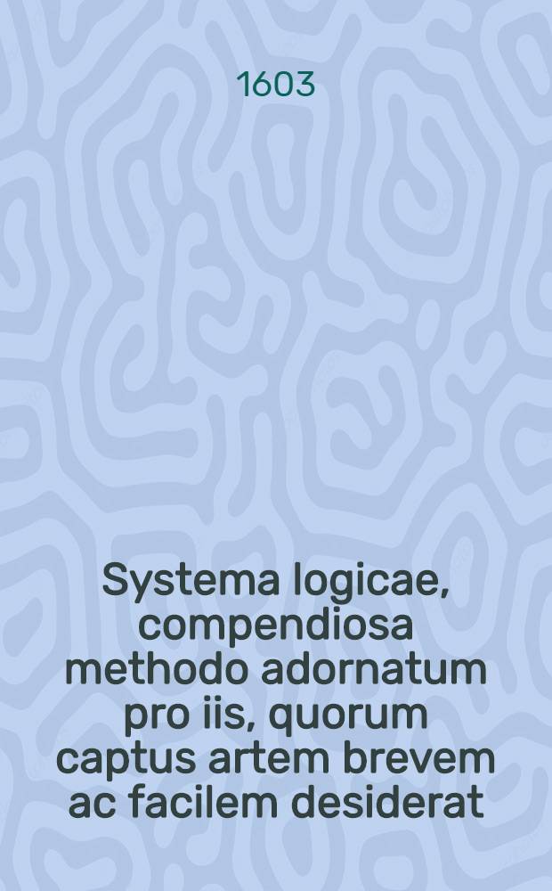 Systema logicae, compendiosa methodo adornatum pro iis, quorum captus artem brevem ac facilem desiderat : Cum progimnasmatibus usus logici