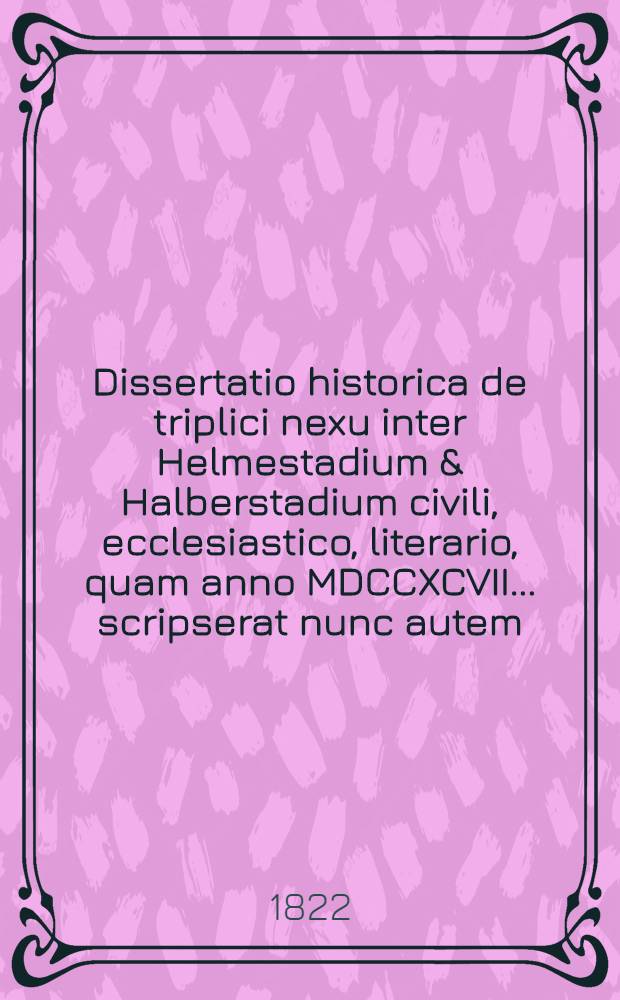 Dissertatio historica de triplici nexu inter Helmestadium & Halberstadium civili, ecclesiastico, literario, quam anno MDCCXCVII. ... scripserat nunc autem ... die XXIX. Maji MDCCCXXII. ... primum typis excudendam curavit Christianus Frider. Bernardus Augustin, Philosophiae Doctor ...