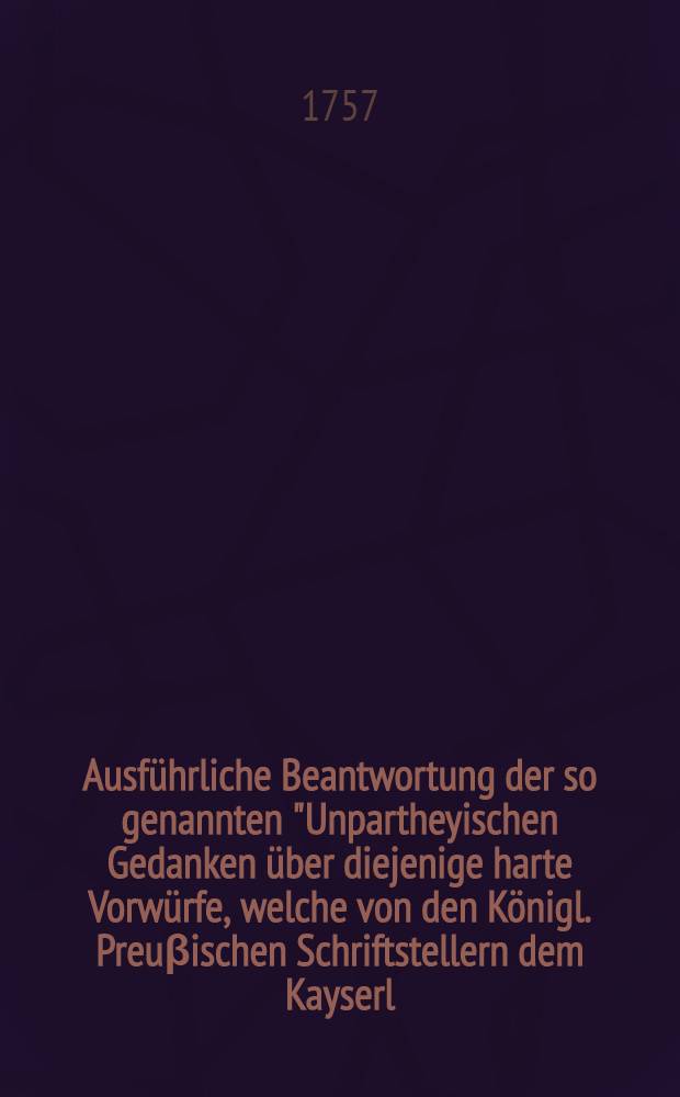 Ausführliche Beantwortung der so genannten "Unpartheyischen Gedanken über diejenige harte Vorwürfe, welche von den Königl. Preuβischen Schriftstellern dem Kayserl. Reichs-Hof-Rath neuerlich gemacht worden", worinnen die Gerechtigkeit der vormahligen und itzigen Maaβregeln des Königl. Preuβischen und Chur-Brandenburgischen Hauses erwiesen, imgleichen die sämmtlichen zur Vertheidigung des Reichs-Hof-Raths vorgetragenen Gründe auf eine überzeugende Art widerleget worden