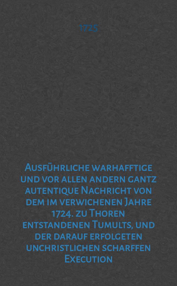 Ausführliche warhafftige und vor allen andern gantz autentique Nachricht von dem im verwichenen Jahre 1724. zu Thoren entstandenen Tumults, und der darauf erfolgeten unchristlichen scharffen Execution, welche in richtiger Ordnung und Zusammenhang, mit Bekräfftigung glaubwürdiger und zugegen gewesenen Personen allhier vorgetragen wird : Nebst beygefügter Specie facti, welche der enthauptete Herr Prёsident Röβner vor abgefassetem Decret an einen guten Freund in D. selbsten überschrieben hat