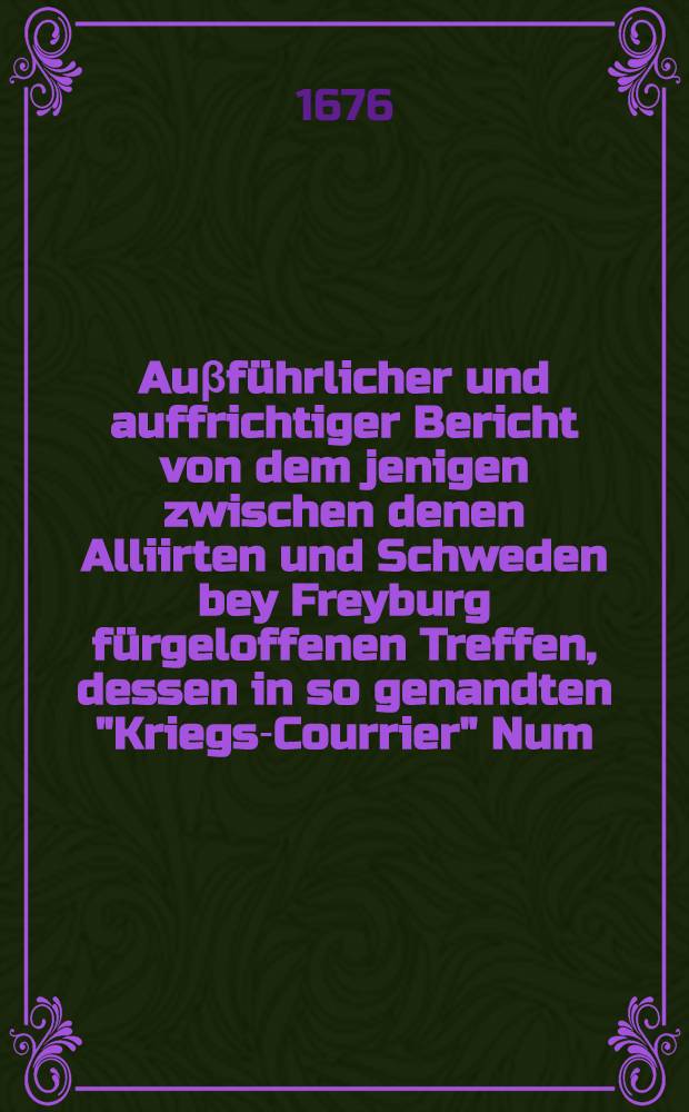 Auβführlicher und auffrichtiger Bericht von dem jenigen zwischen denen Alliirten und Schweden bey Freyburg fürgeloffenen Treffen, dessen in so genandten "Kriegs-Courrier" Num. IX. nur mit wenigen Worten gedacht worden, neben Meldung deβ an vielen Orten von neuen geschehenen See-Schadens