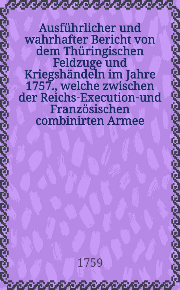 Ausf&uuml;hrlicher und wahrhafter Bericht von dem Th&uuml;ringischen Feldzuge und Kriegsh&auml;ndeln im Jahre 1757., welche zwischen der Reichs-Executions- und Franz&ouml;sischen combinirten Armee, imgleichen der K&ouml;nigl. Preu&beta;ischen Kriegsmacht vorgefallen ...