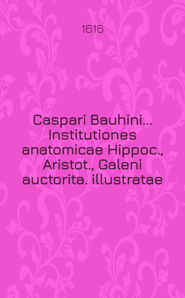 Caspari Bauhini ... Institutiones anatomicae Hippoc., Aristot., Galeni auctorita. illustratae