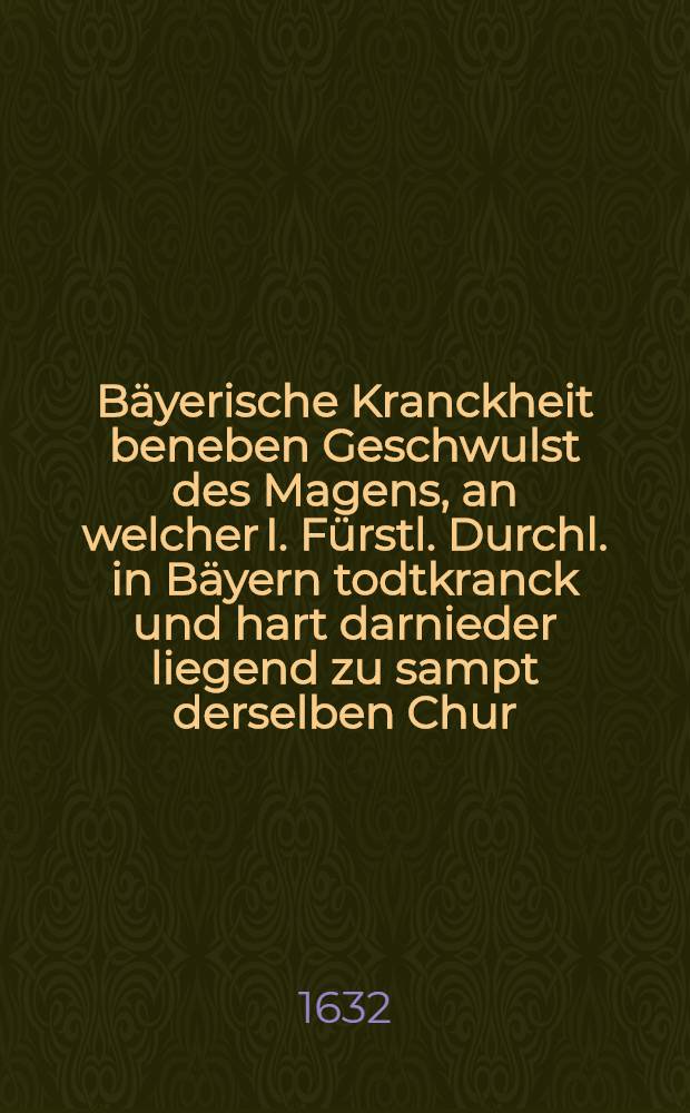 Bäyerische Kranckheit beneben Geschwulst des Magens, an welcher I. Fürstl. Durchl. in Bäyern todtkranck und hart darnieder liegend zu sampt derselben Chur, das ist: Ein medicinisches Bedencken, daβ dem Hertzogen in Bäyern Maximiliano die Pfaltz zu restituiren, dieselbe nicht seinem eygenen Herren vorzuenthalten, viel nützlicher und rathsamer seye, damit seinen vor Augen schwebenden grossen Schaden, wo nicht gar, doch zum Theil vorzukommen und abzuwenden, durch hocherfahrne Parnassische Medicos gestellet ...