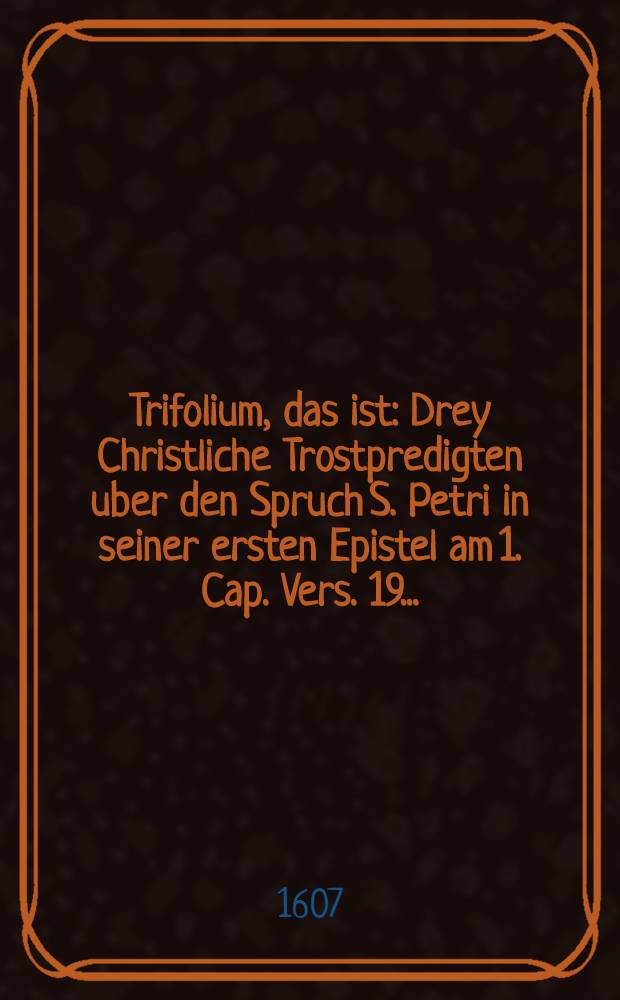 Trifolium, das ist: Drey Christliche Trostpredigten uber den Spruch S. Petri in seiner ersten Epistel am 1. Cap. Vers. 19. ...