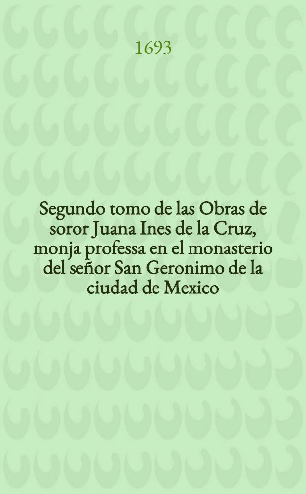 Segundo tomo de las Obras de soror Juana Ines de la Cruz, monja professa en el monasterio del señor San Geronimo de la ciudad de Mexico