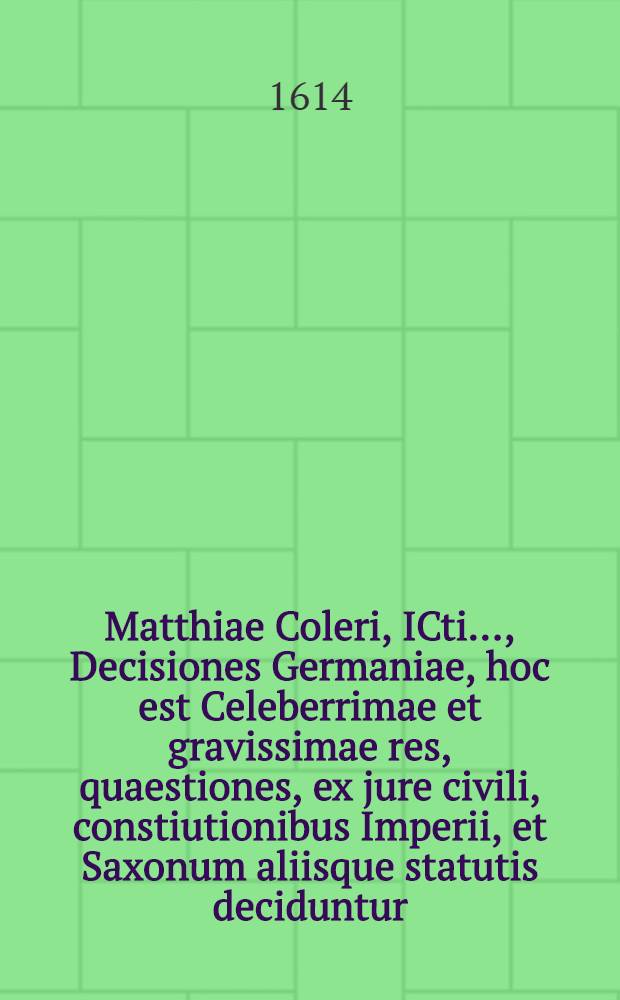 Matthiae Coleri, ICti ..., Decisiones Germaniae, hoc est Celeberrimae et gravissimae res, quaestiones, ex jure civili, constiutionibus Imperii, et Saxonum aliisque statutis deciduntur, civilis quoque & Saxonici iuris differentiae accuratissime explicantur. [Ps. 1]