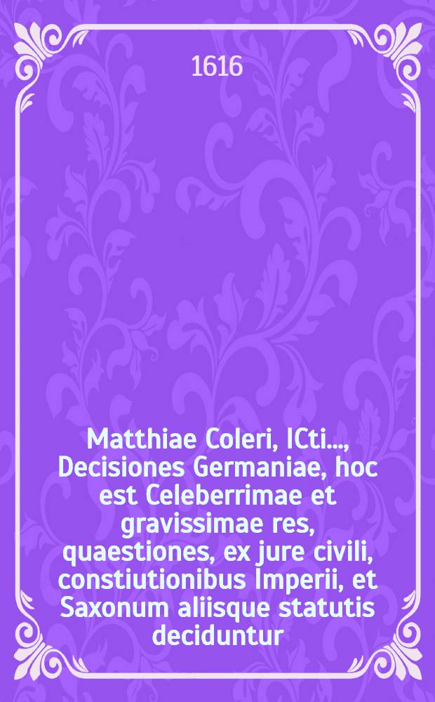 Matthiae Coleri, ICti ..., Decisiones Germaniae, hoc est Celeberrimae et gravissimae res, quaestiones, ex jure civili, constiutionibus Imperii, et Saxonum aliisque statutis deciduntur, civilis quoque & Saxonici iuris differentiae accuratissime explicantur. [Ps. 2]