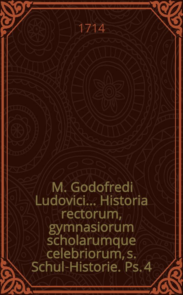 ... M. Godofredi Ludovici ... Historia rectorum, gymnasiorum scholarumque celebriorum, s. Schul-Historie. Ps. 4