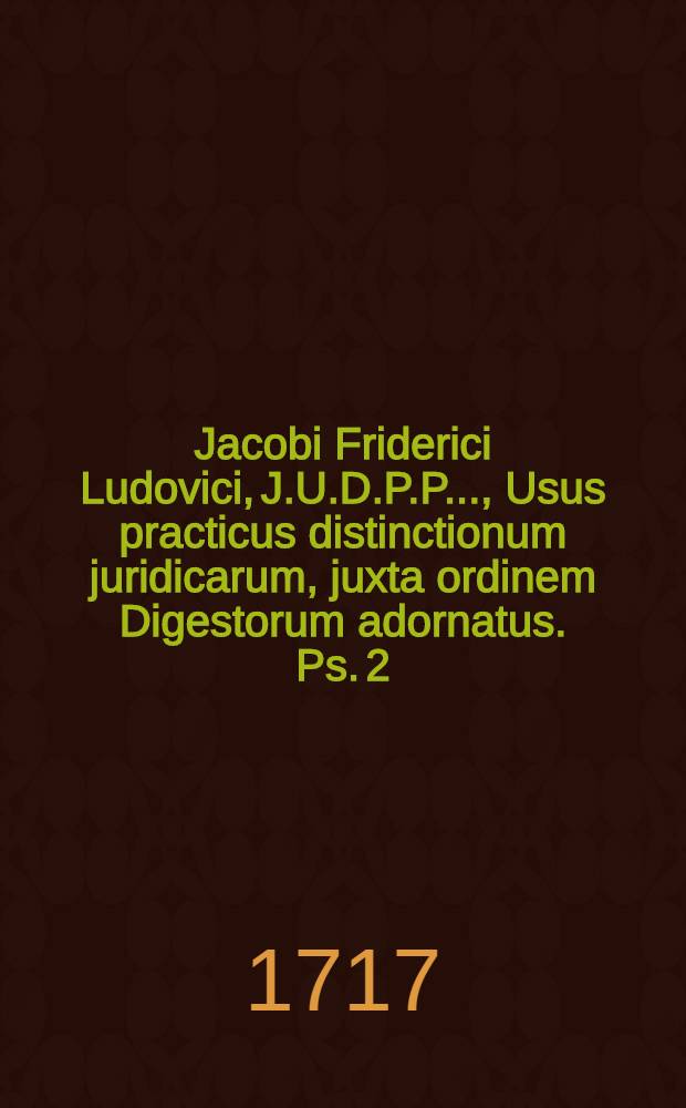 Jacobi Friderici Ludovici, J.U.D.P.P. ..., Usus practicus distinctionum juridicarum, juxta ordinem Digestorum adornatus. Ps. 2 : Libros a XIV. usque ad XXIIX. complectens