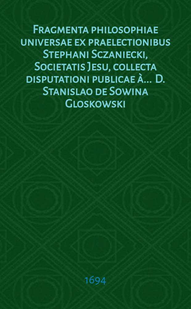 Fragmenta philosophiae universae ex praelectionibus Stephani Sczaniecki, Societatis Jesu, collecta disputationi publicae à ... D. Stanislao de Sowina Gloskowski, ... proposita, ... anno integerrimae in carne sapientiae 1694