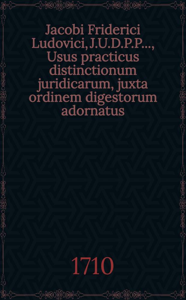Jacobi Friderici Ludovici, J.U.D.P.P. ..., Usus practicus distinctionum juridicarum, juxta ordinem digestorum adornatus