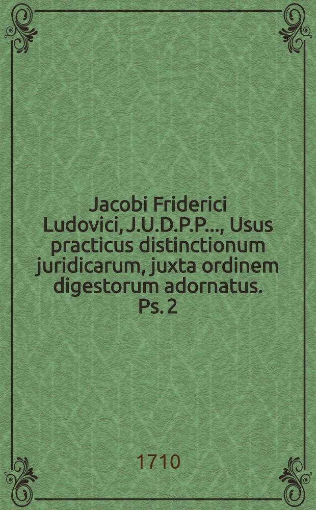 Jacobi Friderici Ludovici, J.U.D.P.P. ..., Usus practicus distinctionum juridicarum, juxta ordinem digestorum adornatus. Ps. 2 : Libros à XIV. usque ad XXIIX. complectens
