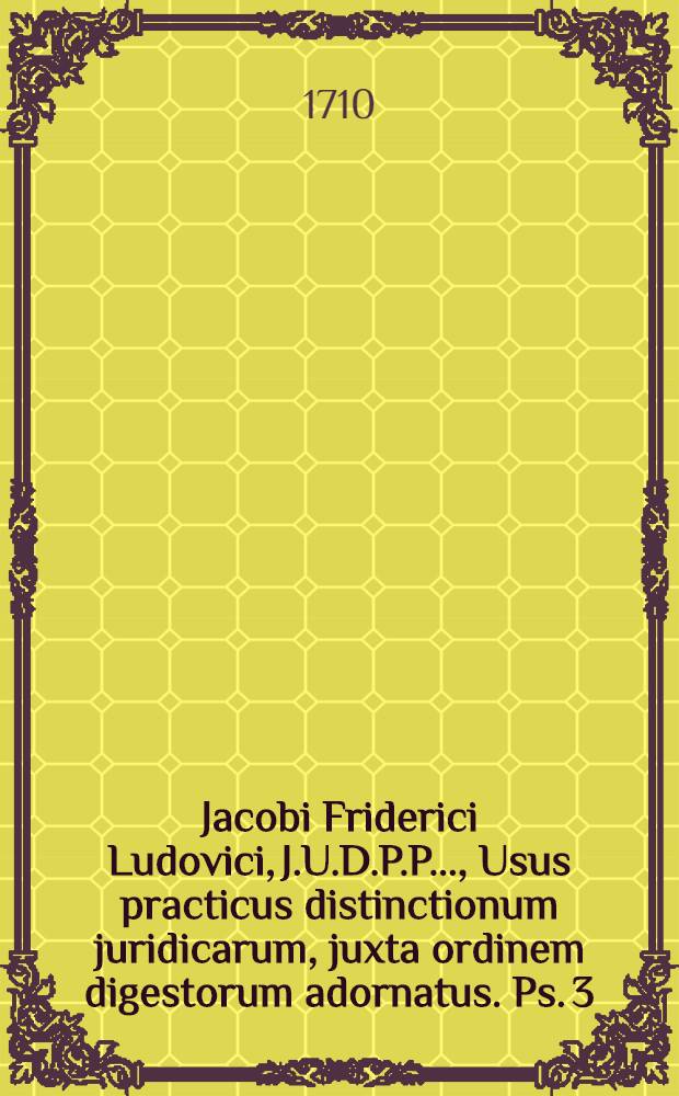 Jacobi Friderici Ludovici, J.U.D.P.P. ..., Usus practicus distinctionum juridicarum, juxta ordinem digestorum adornatus. Ps. 3 : Libros reliquos a libro XXIIX. usque ad finem pertractans