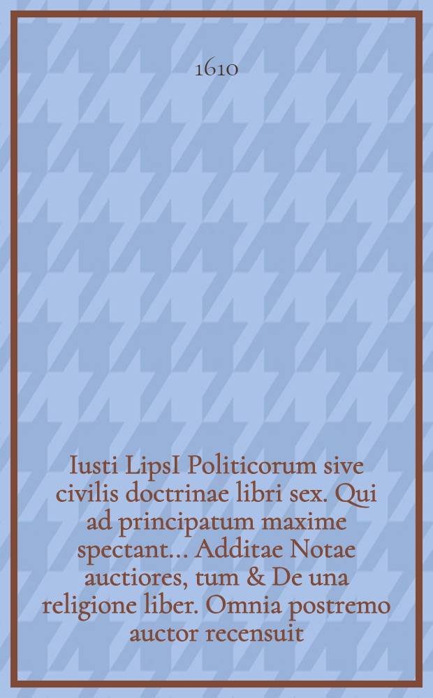 Iusti LipsI Politicorum sive civilis doctrinae libri sex. Qui ad principatum maxime spectant.. Additae Notae auctiores, tum & De una religione liber. Omnia postremo auctor recensuit