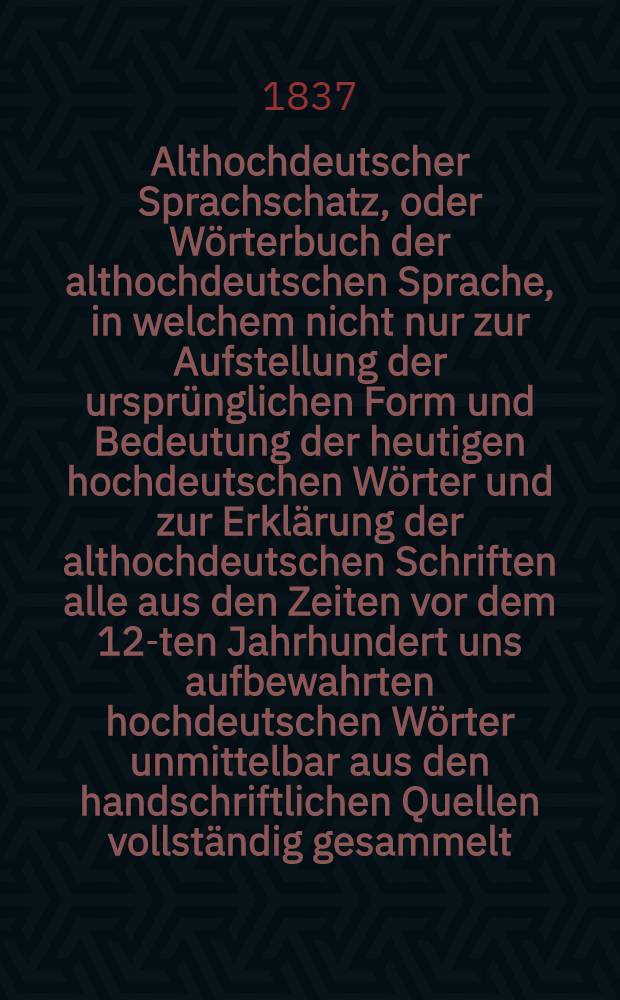 Althochdeutscher Sprachschatz, oder Wörterbuch der althochdeutschen Sprache, in welchem nicht nur zur Aufstellung der ursprünglichen Form und Bedeutung der heutigen hochdeutschen Wörter und zur Erklärung der althochdeutschen Schriften alle aus den Zeiten vor dem 12-ten Jahrhundert uns aufbewahrten hochdeutschen Wörter unmittelbar aus den handschriftlichen Quellen vollständig gesammelt, sondern auch durch Vergleichung des Althochdeutschen mit dem Indischen, Griechischen, Römischen, Litauischen, Altpreussischen, Gothischen, Angelsächsischen, Altniederdeutschen, Altnordischen die schwesterliche Verwandtschaft dieser Sprachen, so wie die dem Hoch- und Niederdeutschen, dem Englischen, Holländischen, Dänischen, Schwedischen gemeinschaftlichen Wurzelwörter nachweisen sind