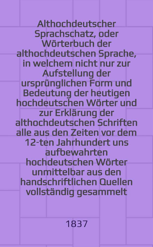 Althochdeutscher Sprachschatz, oder Wörterbuch der althochdeutschen Sprache, in welchem nicht nur zur Aufstellung der ursprünglichen Form und Bedeutung der heutigen hochdeutschen Wörter und zur Erklärung der althochdeutschen Schriften alle aus den Zeiten vor dem 12-ten Jahrhundert uns aufbewahrten hochdeutschen Wörter unmittelbar aus den handschriftlichen Quellen vollständig gesammelt, sondern auch durch Vergleichung des Althochdeutschen mit dem Indischen, Griechischen, Römischen, Litauischen, Altpreussischen, Gothischen, Angelsächsischen, Altniederdeutschen, Altnordischen die schwesterliche Verwandtschaft dieser Sprachen, so wie die dem Hoch- und Niederdeutschen, dem Englischen, Holländischen, Dänischen, Schwedischen gemeinschaftlichen Wurzelwörter nachweisen sind. Th.3 : Die mit den Labialen R, P(PH), F anlautenden Wörter