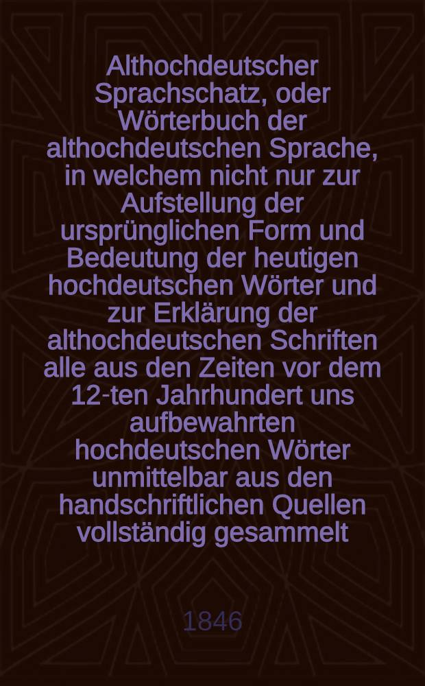 Althochdeutscher Sprachschatz, oder Wörterbuch der althochdeutschen Sprache, in welchem nicht nur zur Aufstellung der ursprünglichen Form und Bedeutung der heutigen hochdeutschen Wörter und zur Erklärung der althochdeutschen Schriften alle aus den Zeiten vor dem 12-ten Jahrhundert uns aufbewahrten hochdeutschen Wörter unmittelbar aus den handschriftlichen Quellen vollständig gesammelt, sondern auch durch Vergleichung des Althochdeutschen mit dem Indischen, Griechischen, Römischen, Litauischen, Altpreussischen, Gothischen, Angelsächsischen, Altniederdeutschen, Altnordischen die schwesterliche Verwandtschaft dieser Sprachen, so wie die dem Hoch- und Niederdeutschen, dem Englischen, Holländischen, Dänischen, Schwedischen gemeinschaftlichen Wurzelwörter nachweisen sind. Vollständiger alphabetischer Index zu dem Althochdeutschen Sprachschatze von E.G. Graff